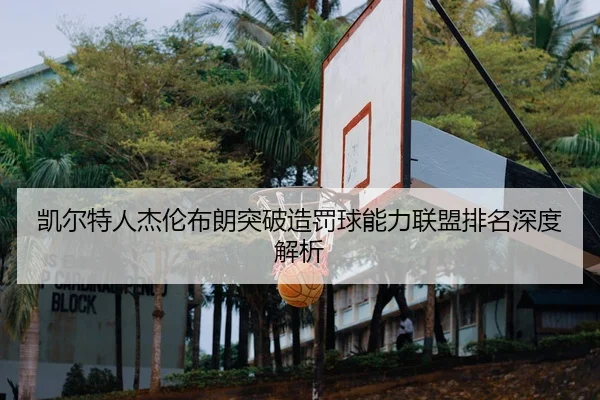 凯尔特人杰伦布朗突破造罚球能力联盟排名深度解析