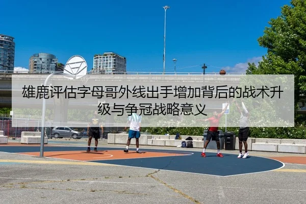 雄鹿评估字母哥外线出手增加背后的战术升级与争冠战略意义