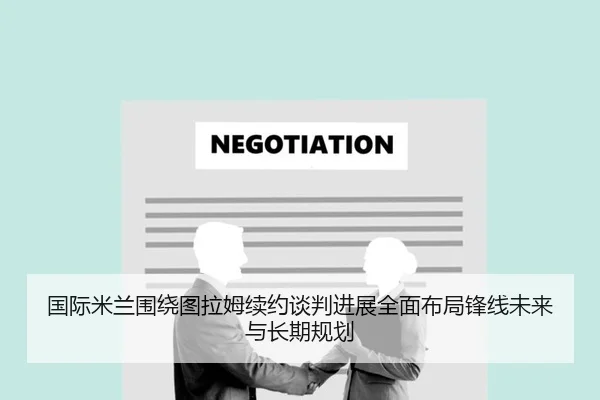 国际米兰围绕图拉姆续约谈判进展全面布局锋线未来与长期规划